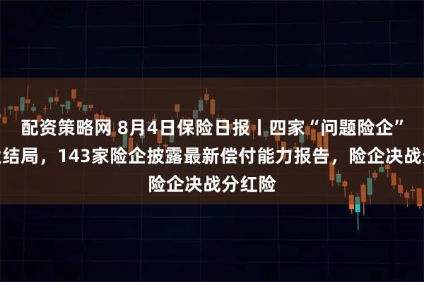 配资策略网 8月4日保险日报丨四家“问题险企”清算大结局，143家险企披露最新偿付能力报告，险企决战分红险