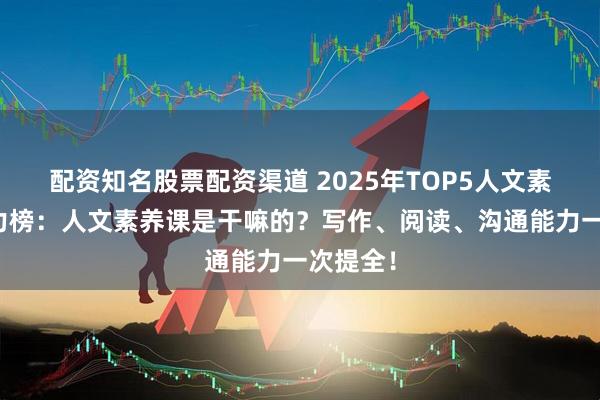 配资知名股票配资渠道 2025年TOP5人文素养课实力榜：人文素养课是干嘛的？写作、阅读、沟通能力一次提全！