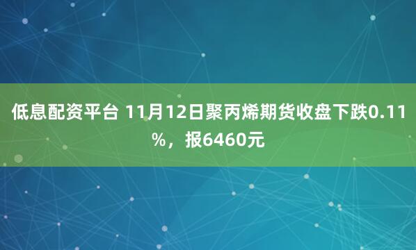 低息配资平台 11月12日聚丙烯期货收盘下跌0.11%，报6460元