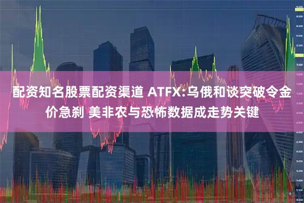 配资知名股票配资渠道 ATFX:乌俄和谈突破令金价急刹 美非农与恐怖数据成走势关键