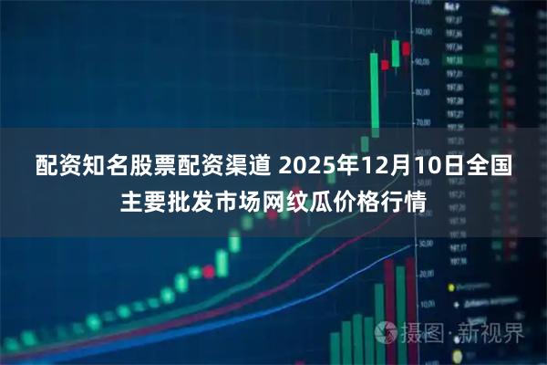 配资知名股票配资渠道 2025年12月10日全国主要批发市场网纹瓜价格行情