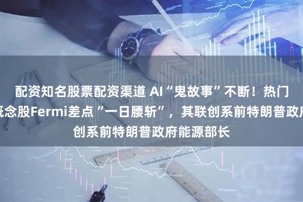 配资知名股票配资渠道 AI“鬼故事”不断！热门数据中心概念股Fermi差点“一日腰斩”，其联创系前特朗普政府能源部长