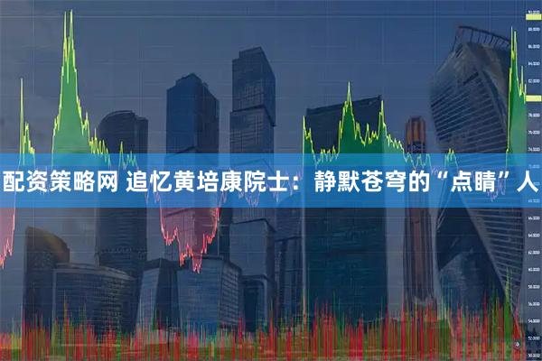 配资策略网 追忆黄培康院士：静默苍穹的“点睛”人