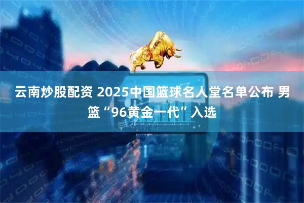 云南炒股配资 2025中国篮球名人堂名单公布 男篮“96黄金一代”入选