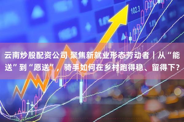 云南炒股配资公司 聚焦新就业形态劳动者｜从“能送”到“愿送”，骑手如何在乡村跑得稳、留得下？