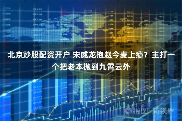 北京炒股配资开户 宋威龙抱赵今麦上瘾？主打一个把老本抛到九霄云外