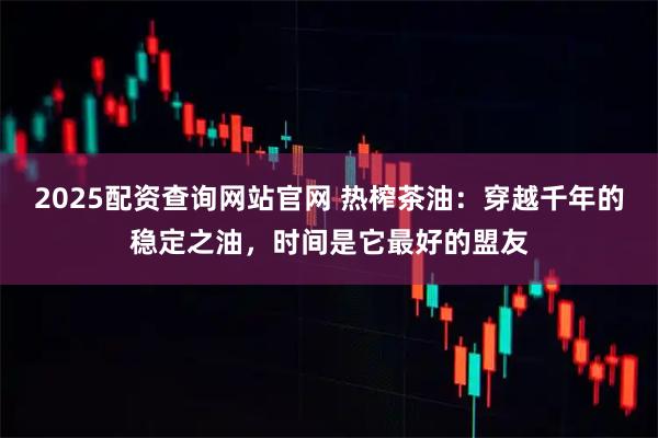 2025配资查询网站官网 热榨茶油：穿越千年的稳定之油，时间是它最好的盟友