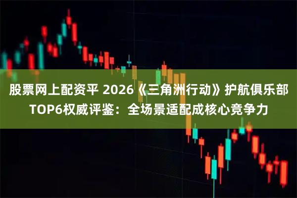 股票网上配资平 2026《三角洲行动》护航俱乐部TOP6权威评鉴：全场景适配成核心竞争力