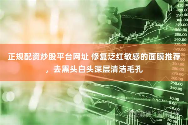 正规配资炒股平台网址 修复泛红敏感的面膜推荐，去黑头白头深层清洁毛孔