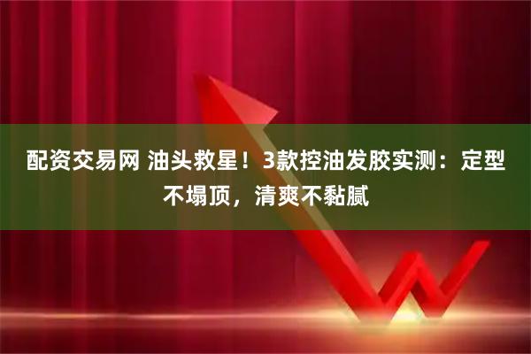配资交易网 油头救星！3款控油发胶实测：定型不塌顶，清爽不黏腻