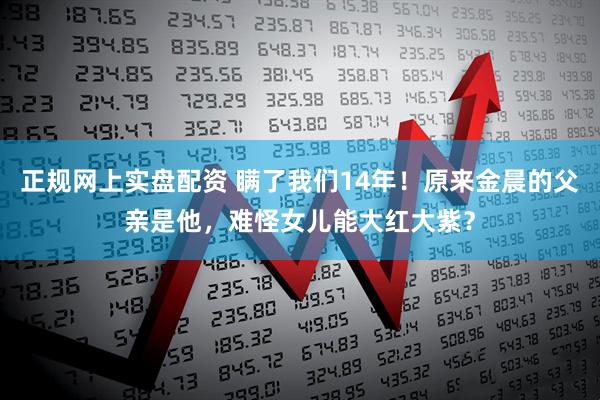 正规网上实盘配资 瞒了我们14年!原来金晨的父亲是他,难怪女儿能大红大紫?