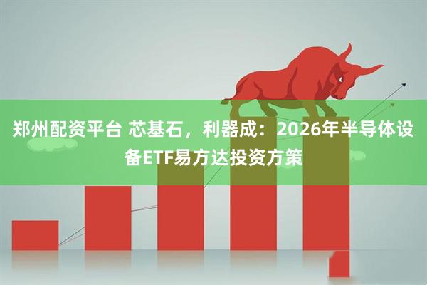 郑州配资平台 芯基石，利器成：2026年半导体设备ETF易方达投资方策