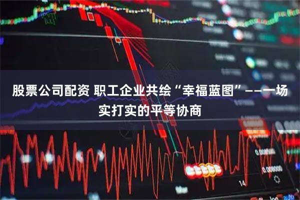 股票公司配资 职工企业共绘“幸福蓝图”——一场实打实的平等协商
