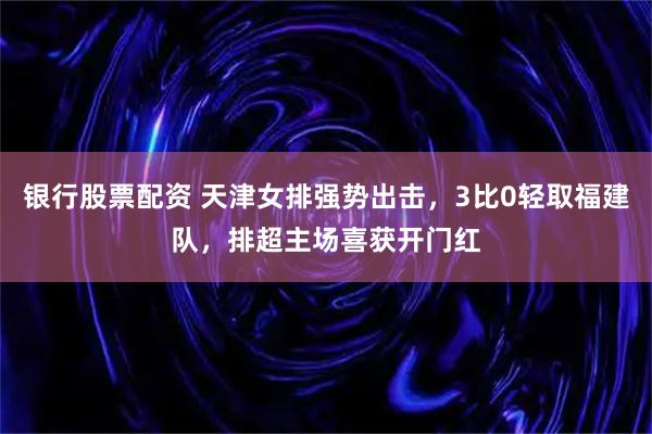 银行股票配资 天津女排强势出击，3比0轻取福建队，排超主场喜获开门红