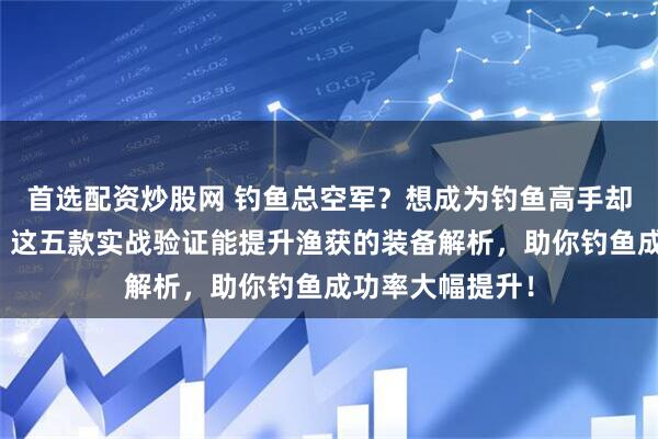 首选配资炒股网 钓鱼总空军？想成为钓鱼高手却不知选啥装备？这五款实战验证能提升渔获的装备解析，助你钓鱼成功率大幅提升！