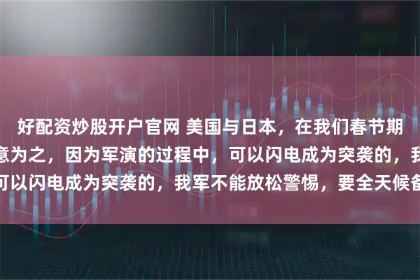 好配资炒股开户官网 美国与日本，在我们春节期间搞大规模军演，是有意为之，因为军演的过程中，可以闪电成为突袭的，我军不能放松警惕，要全天候备战