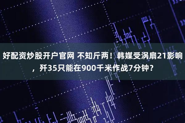好配资炒股开户官网 不知斤两！韩媒受涡扇21影响，歼35只能在900千米作战7分钟？