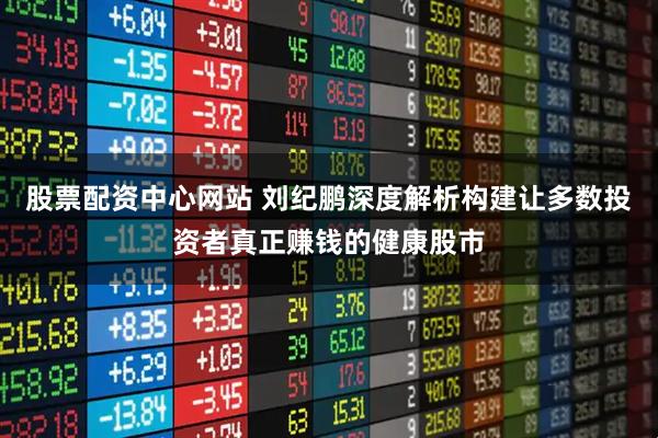 股票配资中心网站 刘纪鹏深度解析构建让多数投资者真正赚钱的健康股市