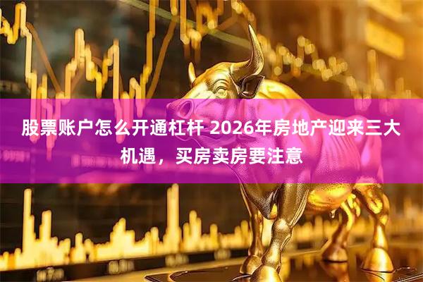 股票账户怎么开通杠杆 2026年房地产迎来三大机遇，买房卖房要注意