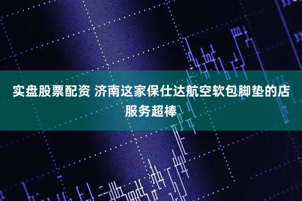 实盘股票配资 济南这家保仕达航空软包脚垫的店服务超棒
