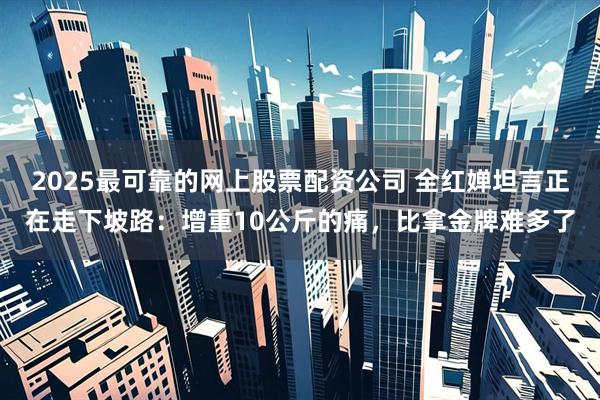 2025最可靠的网上股票配资公司 全红婵坦言正在走下坡路：增重10公斤的痛，比拿金牌难多了