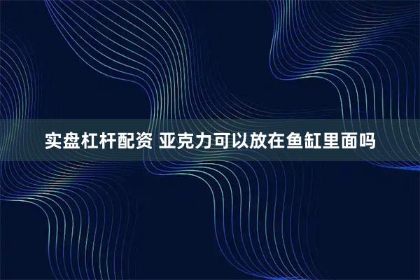 实盘杠杆配资 亚克力可以放在鱼缸里面吗