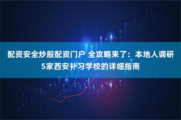 配资安全炒股配资门户 全攻略来了：本地人调研5家西安补习学校的详细指南