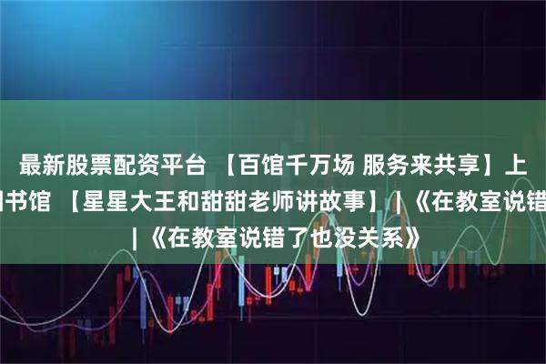 最新股票配资平台 【百馆千万场 服务来共享】上饶市信州区图书馆 【星星大王和甜甜老师讲故事】 | 《在教室说错了也没关系》