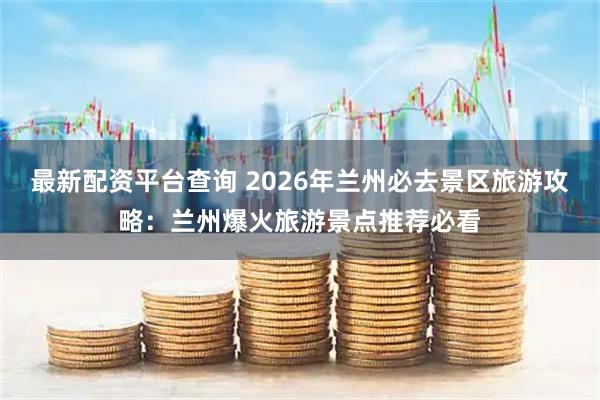 最新配资平台查询 2026年兰州必去景区旅游攻略：兰州爆火旅游景点推荐必看