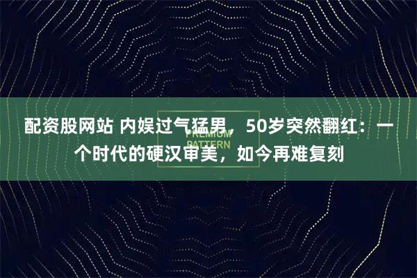 配资股网站 内娱过气猛男,50岁突然翻红:一个时代的硬汉审美,如今再难复刻
