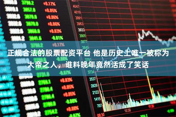 正规合法的股票配资平台 他是历史上唯一被称为大帝之人，谁料晚年竟然活成了笑话