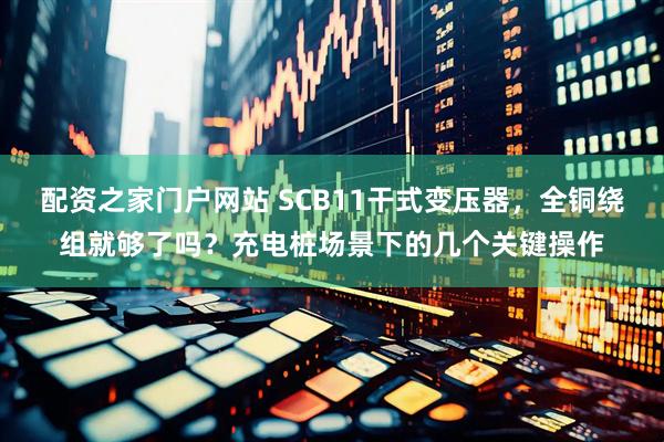 配资之家门户网站 SCB11干式变压器，全铜绕组就够了吗？充电桩场景下的几个关键操作