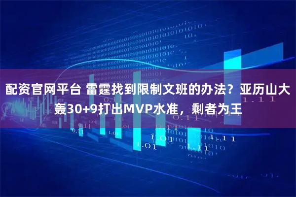 配资官网平台 雷霆找到限制文班的办法？亚历山大轰30+9打出MVP水准，剩者为王