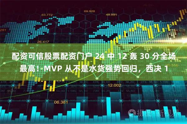 配资可信股票配资门户 24 中 12 轰 30 分全场最高！MVP 从不是水货强势回归，西决 1