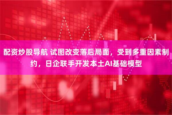 配资炒股导航 试图改变落后局面，受到多重因素制约，日企联手开发本土AI基础模型