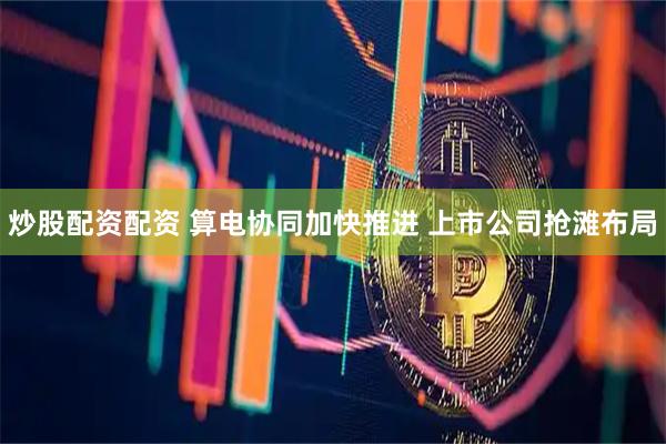 炒股配资配资 算电协同加快推进 上市公司抢滩布局