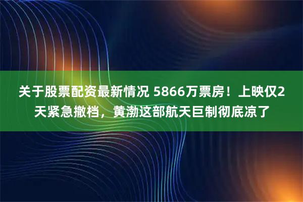 关于股票配资最新情况 5866万票房！上映仅2天紧急撤档，黄渤这部航天巨制彻底凉了