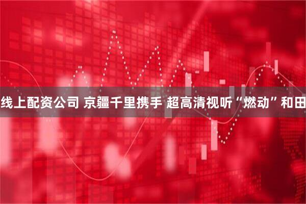 线上配资公司 京疆千里携手 超高清视听“燃动”和田