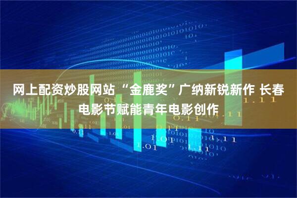 网上配资炒股网站 “金鹿奖”广纳新锐新作 长春电影节赋能青年电影创作