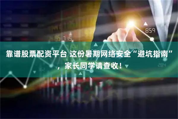 靠谱股票配资平台 这份暑期网络安全“避坑指南”，家长同学请查收！