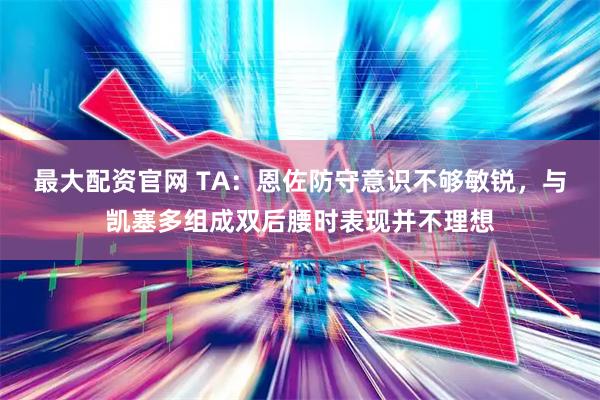 最大配资官网 TA：恩佐防守意识不够敏锐，与凯塞多组成双后腰时表现并不理想