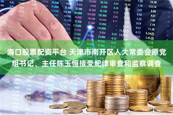 海口股票配资平台 天津市南开区人大常委会原党组书记、主任陈玉恒接受纪律审查和监察调查