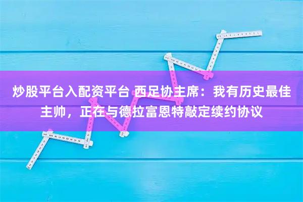 炒股平台入配资平台 西足协主席：我有历史最佳主帅，正在与德拉富恩特敲定续约协议