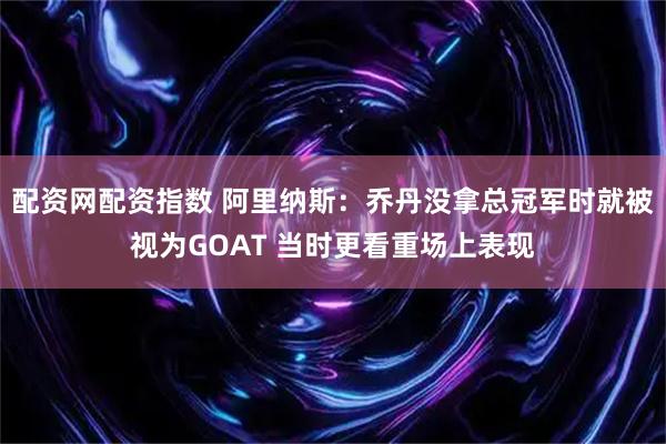 配资网配资指数 阿里纳斯：乔丹没拿总冠军时就被视为GOAT 当时更看重场上表现