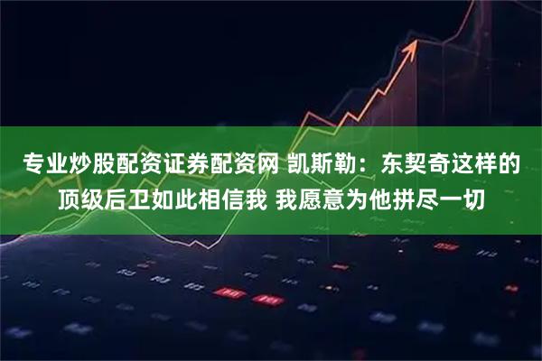 专业炒股配资证券配资网 凯斯勒：东契奇这样的顶级后卫如此相信我 我愿意为他拼尽一切